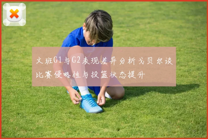 文班G1与G2表现差异分析戈贝尔谈比赛侵略性与投篮状态提升