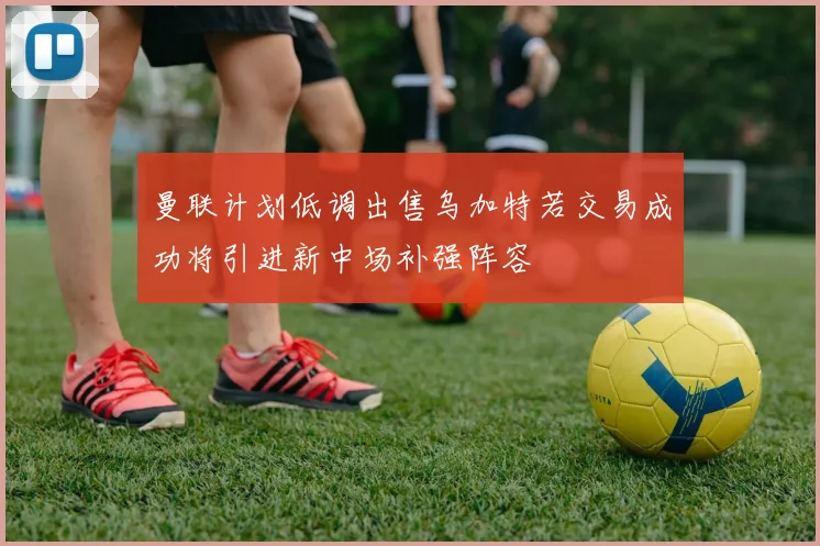 曼联计划低调出售乌加特若交易成功将引进新中场补强阵容
