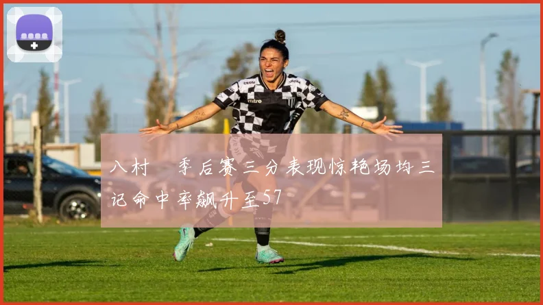 八村塁季后赛三分表现惊艳场均三记命中率飙升至57