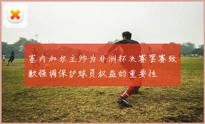 塞内加尔主帅为非洲杯决赛罢赛致歉强调保护球员权益的重要性