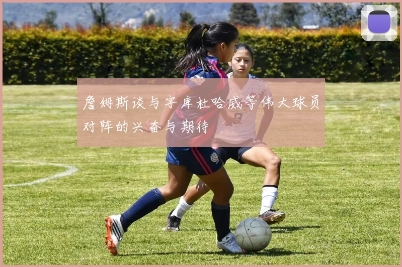 詹姆斯谈与字库杜哈威等伟大球员对阵的兴奋与期待