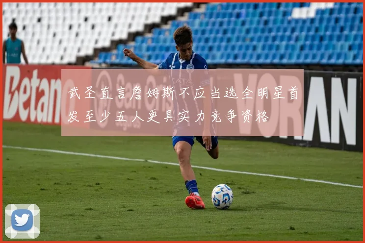 武圣直言詹姆斯不应当选全明星首发至少五人更具实力竞争资格