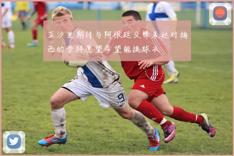 亚沙里期待与阿根廷交锋表达对梅西的崇拜愿望希望能换球衣