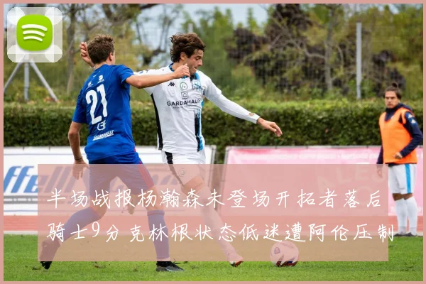 半场战报杨瀚森未登场开拓者落后骑士9分克林根状态低迷遭阿伦压制