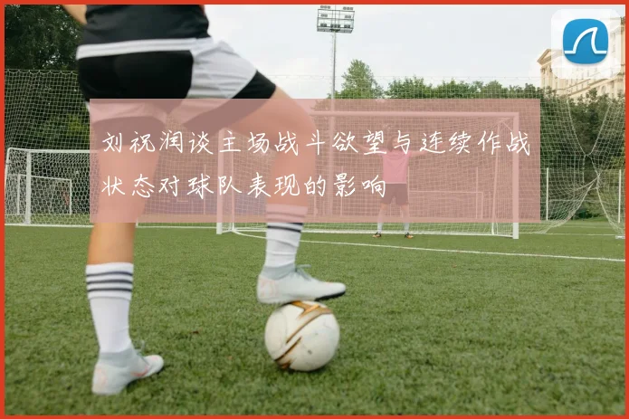 刘祝润谈主场战斗欲望与连续作战状态对球队表现的影响