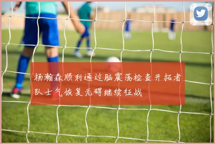 杨瀚森顺利通过脑震荡检查开拓者队士气恢复无碍继续征战
