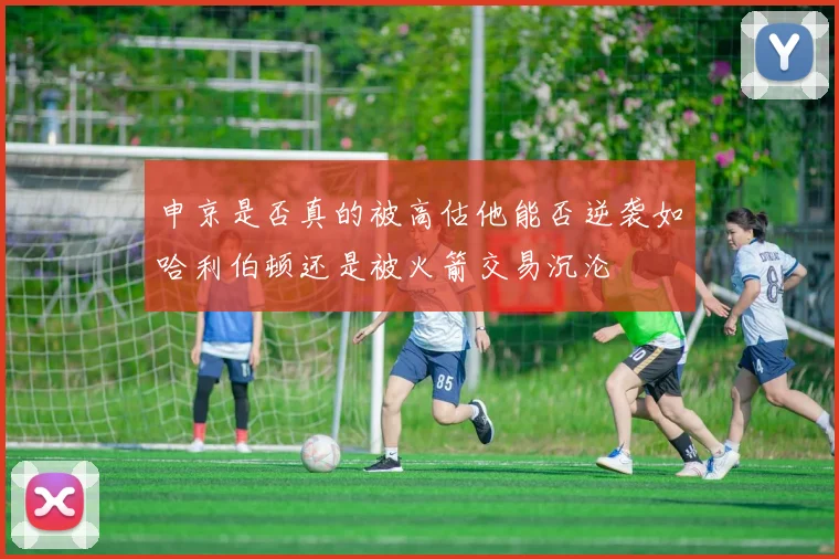 申京是否真的被高估他能否逆袭如哈利伯顿还是被火箭交易沉沦