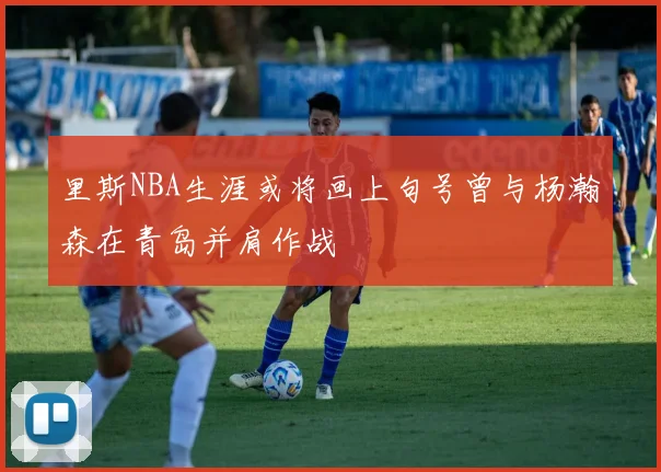 里斯NBA生涯或将画上句号曾与杨瀚森在青岛并肩作战