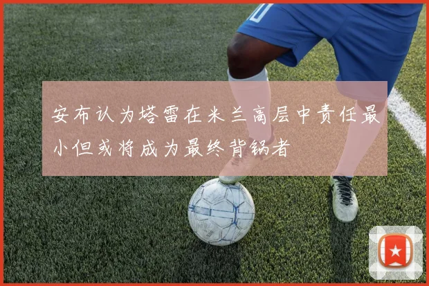 安布认为塔雷在米兰高层中责任最小但或将成为最终背锅者