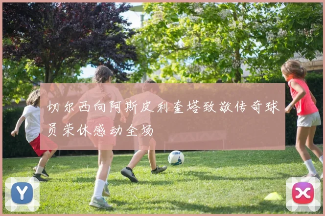 切尔西向阿斯皮利奎塔致敬传奇球员荣休感动全场