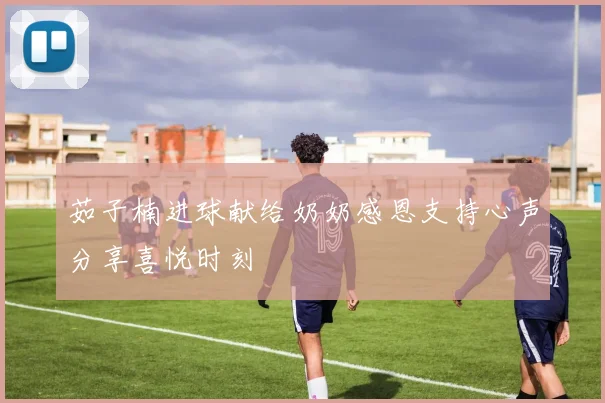 茹子楠进球献给奶奶感恩支持心声分享喜悦时刻