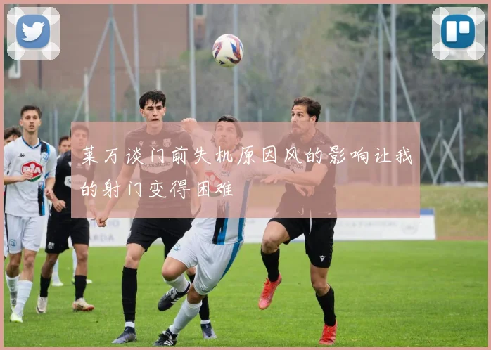莱万谈门前失机原因风的影响让我的射门变得困难
